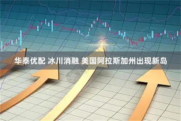华泰优配 冰川消融 美国阿拉斯加州出现新岛