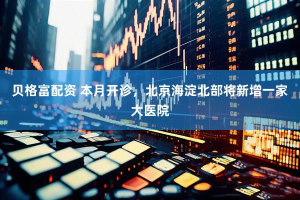 贝格富配资 本月开诊，北京海淀北部将新增一家大医院
