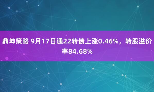 鼎坤策略 9月17日通22转债上涨0.46%，转股溢价率84.68%
