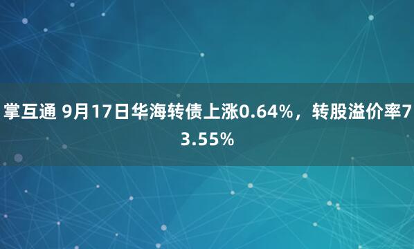 掌互通 9月17日华海转债上涨0.64%，转股溢价率73.55%