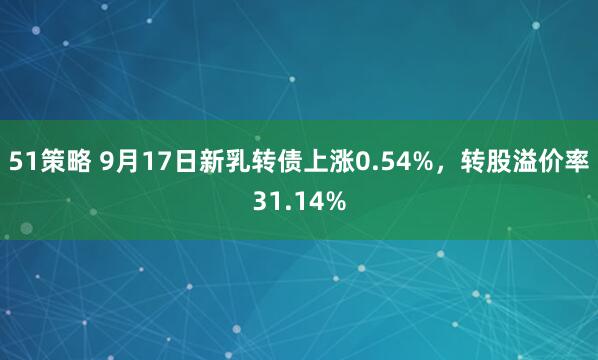51策略 9月17日新乳转债上涨0.54%，转股溢价率31.14%