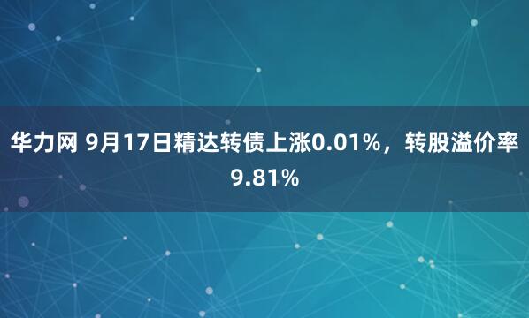 华力网 9月17日精达转债上涨0.01%，转股溢价率9.81%