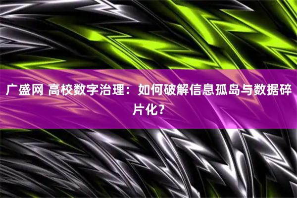 广盛网 高校数字治理：如何破解信息孤岛与数据碎片化？