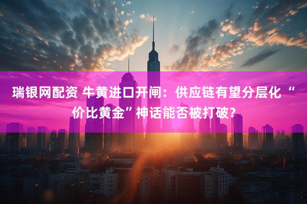 瑞银网配资 牛黄进口开闸：供应链有望分层化 “价比黄金”神话能否被打破？