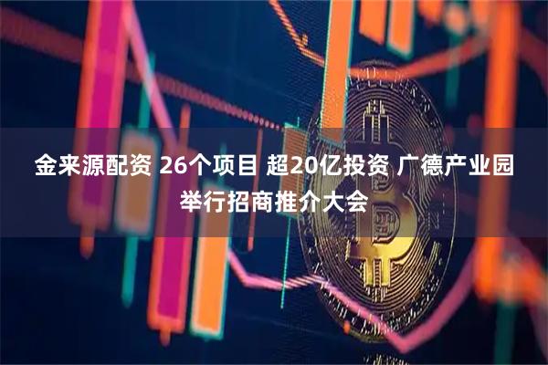 金来源配资 26个项目 超20亿投资 广德产业园举行招商推介大会