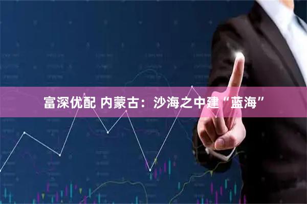 富深优配 内蒙古：沙海之中建“蓝海”