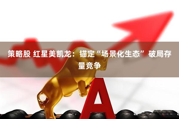策略股 红星美凯龙：锚定“场景化生态” 破局存量竞争