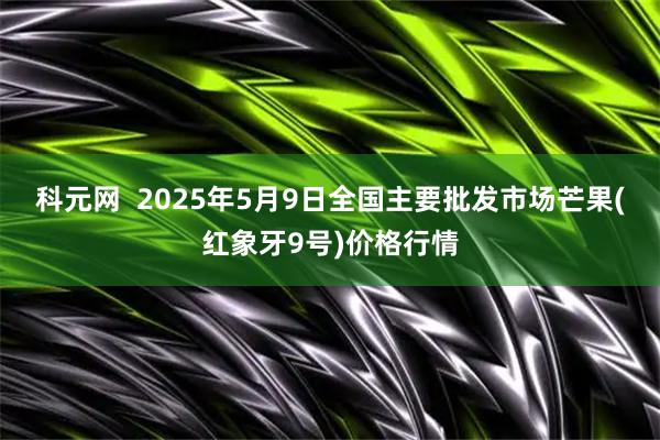 科元网  2025年5月9日全国主要批发市场芒果(红象牙9号)价格行情