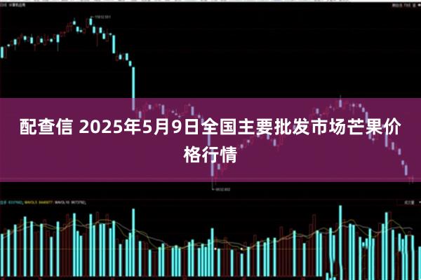 配查信 2025年5月9日全国主要批发市场芒果价格行情