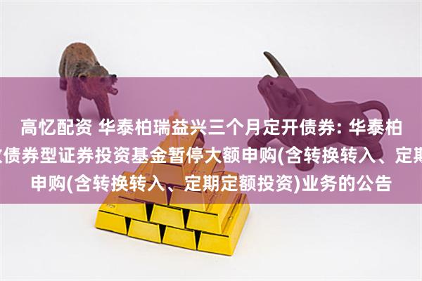 高忆配资 华泰柏瑞益兴三个月定开债券: 华泰柏瑞益兴三个月定期开放债券型证券投资基金暂停大额申购(含转换转入、定期定额投资)业务的公告