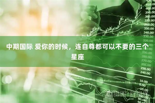 中期国际 爱你的时候，连自尊都可以不要的三个星座