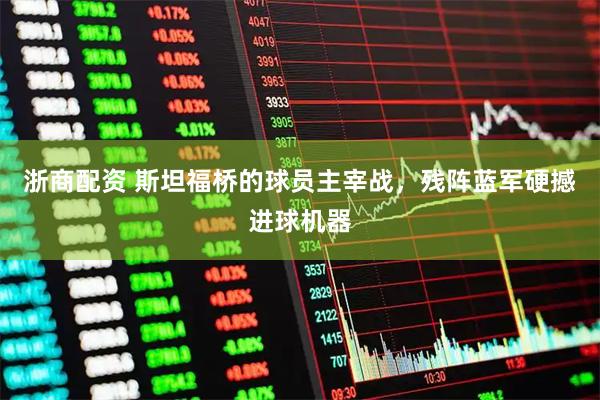 浙商配资 斯坦福桥的球员主宰战，残阵蓝军硬撼进球机器