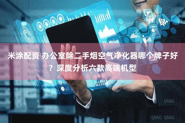 米涂配资 办公室除二手烟空气净化器哪个牌子好？深度分析六款高端机型