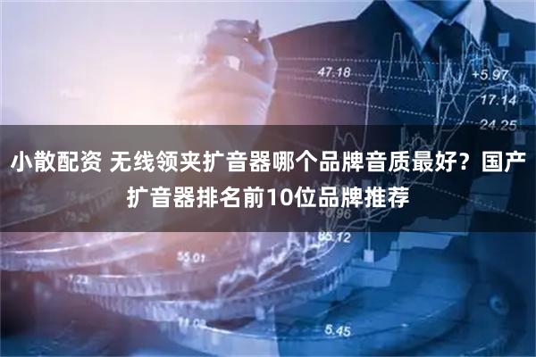 小散配资 无线领夹扩音器哪个品牌音质最好？国产扩音器排名前10位品牌推荐