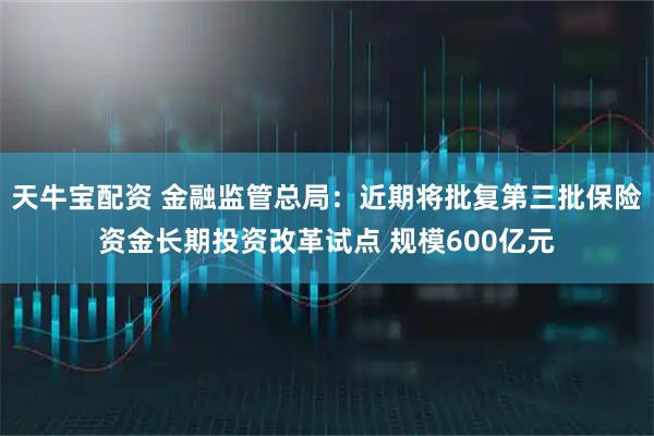 天牛宝配资 金融监管总局：近期将批复第三批保险资金长期投资改革试点 规模600亿元