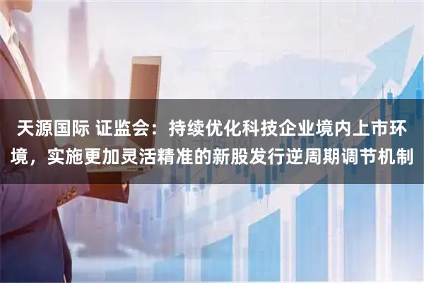 天源国际 证监会：持续优化科技企业境内上市环境，实施更加灵活精准的新股发行逆周期调节机制