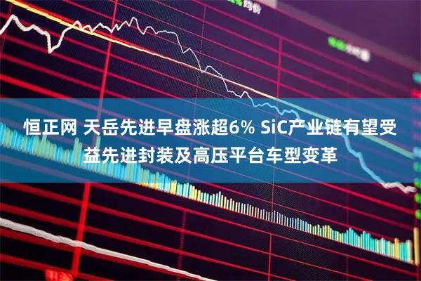 恒正网 天岳先进早盘涨超6% SiC产业链有望受益先进封装及高压平台车型变革