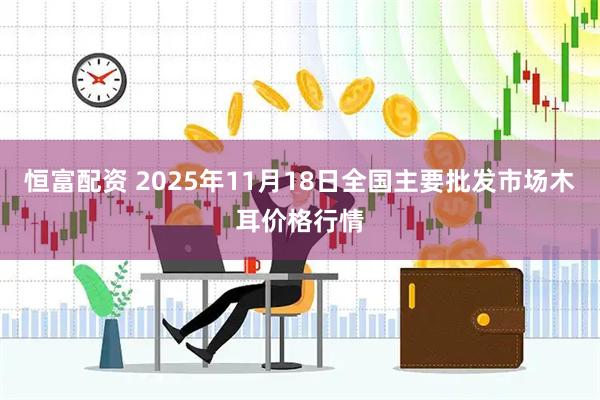 恒富配资 2025年11月18日全国主要批发市场木耳价格行情