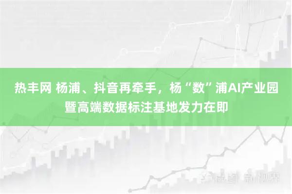 热丰网 杨浦、抖音再牵手，杨“数”浦AI产业园暨高端数据标注基地发力在即