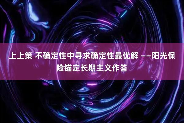 上上策 不确定性中寻求确定性最优解 ——阳光保险锚定长期主义作答
