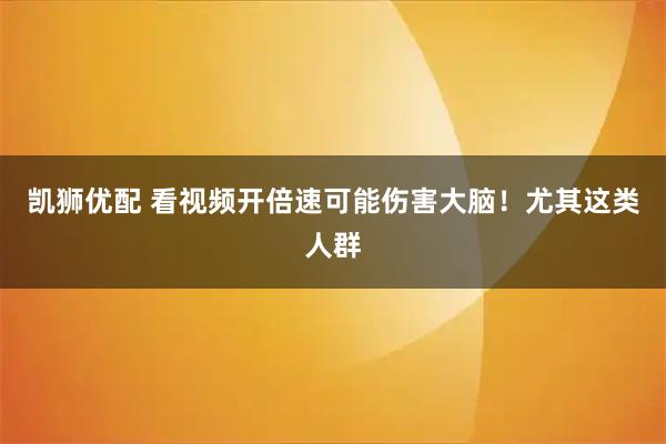 凯狮优配 看视频开倍速可能伤害大脑！尤其这类人群