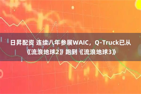日昇配资 连续八年参展WAIC，Q-Truck已从《流浪地球2》跑到《流浪地球3》