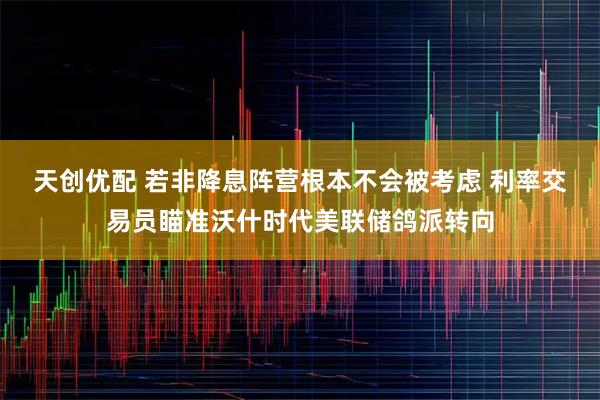 天创优配 若非降息阵营根本不会被考虑 利率交易员瞄准沃什时代美联储鸽派转向