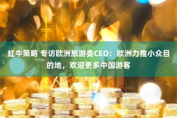 红牛策略 专访欧洲旅游委CEO：欧洲力推小众目的地，欢迎更多中国游客