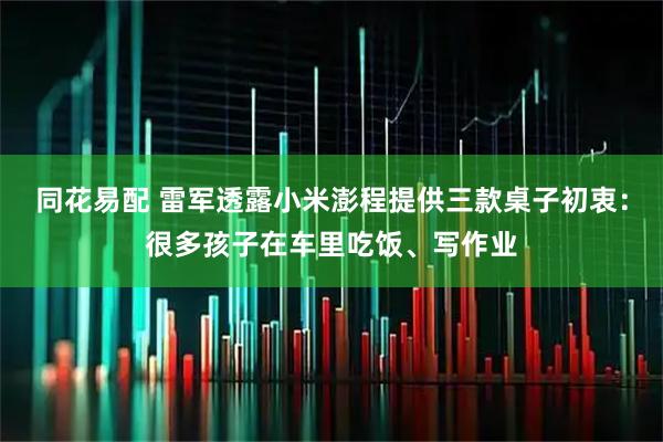 同花易配 雷军透露小米澎程提供三款桌子初衷：很多孩子在车里吃饭、写作业